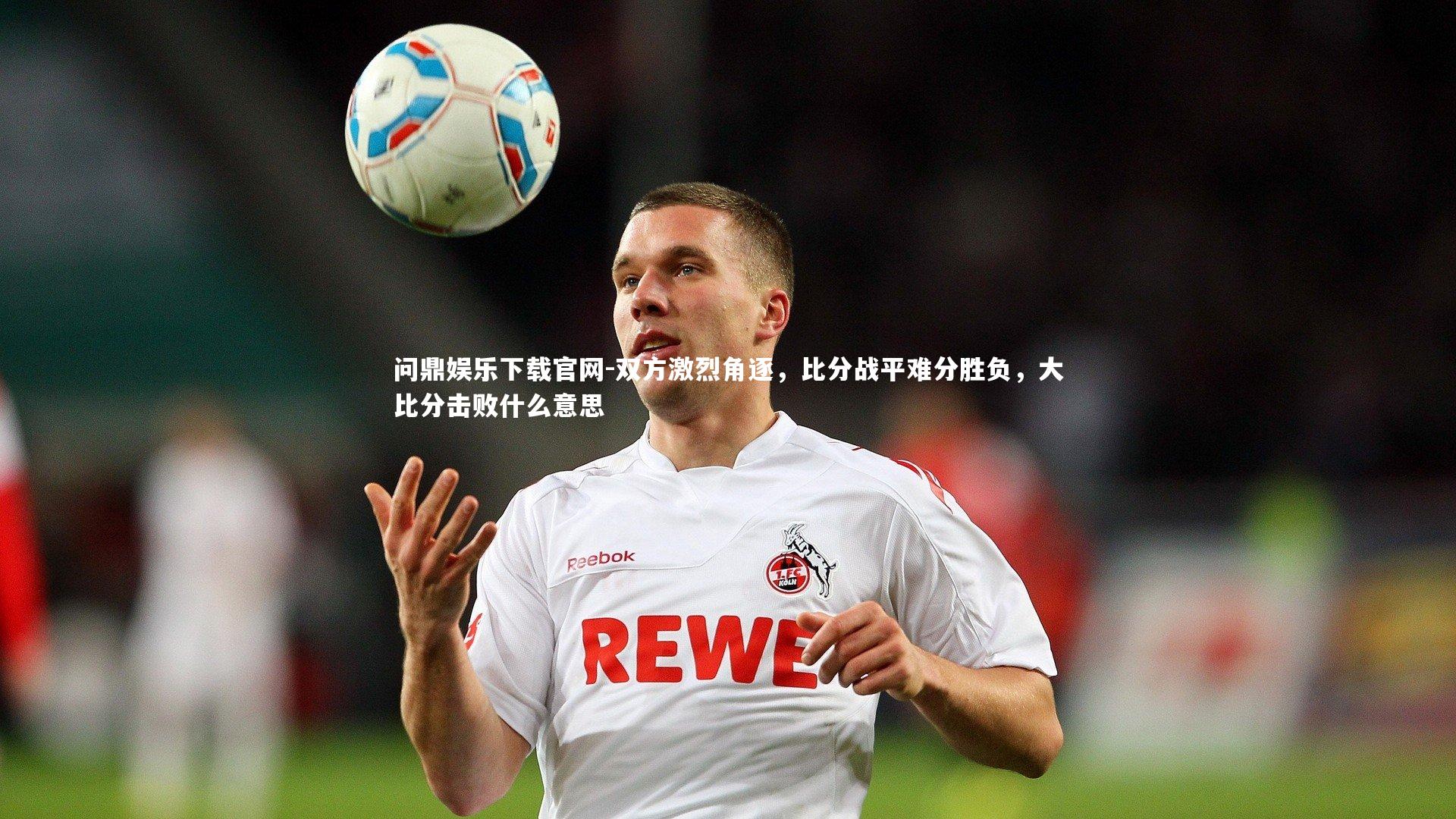问鼎娱乐下载官网-双方激烈角逐，比分战平难分胜负，大比分击败什么意思