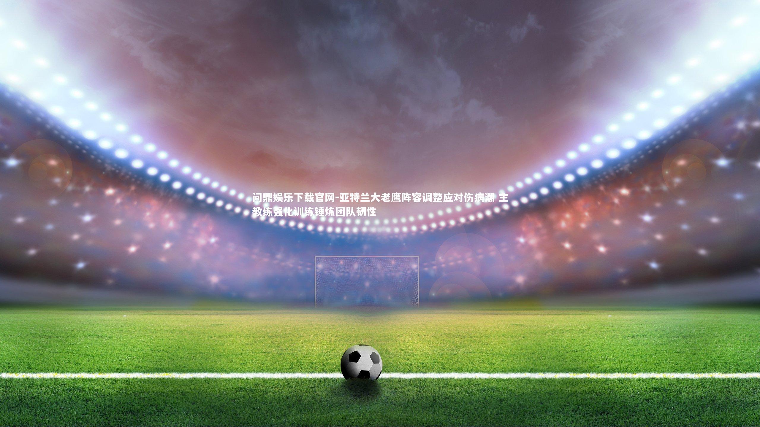 问鼎娱乐下载官网-亚特兰大老鹰阵容调整应对伤病潮 主教练强化训练锤炼团队韧性